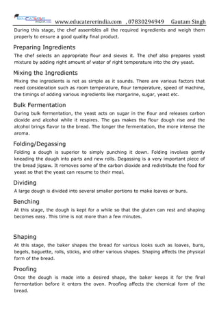 www.educatererindia.com , 07830294949 Gautam Singh
During this stage, the chef assembles all the required ingredients and weigh them
properly to ensure a good quality final product.
Preparing Ingredients
The chef selects an appropriate flour and sieves it. The chef also prepares yeast
mixture by adding right amount of water of right temperature into the dry yeast.
Mixing the Ingredients
Mixing the ingredients is not as simple as it sounds. There are various factors that
need consideration such as room temperature, flour temperature, speed of machine,
the timings of adding various ingredients like margarine, sugar, yeast etc.
Bulk Fermentation
During bulk fermentation, the yeast acts on sugar in the flour and releases carbon
dioxide and alcohol while it respires. The gas makes the flour dough rise and the
alcohol brings flavor to the bread. The longer the fermentation, the more intense the
aroma.
Folding/Degassing
Folding a dough is superior to simply punching it down. Folding involves gently
kneading the dough into parts and new rolls. Degassing is a very important piece of
the bread jigsaw. It removes some of the carbon dioxide and redistribute the food for
yeast so that the yeast can resume to their meal.
Dividing
A large dough is divided into several smaller portions to make loaves or buns.
Benching
At this stage, the dough is kept for a while so that the gluten can rest and shaping
becomes easy. This time is not more than a few minutes.
Shaping
At this stage, the baker shapes the bread for various looks such as loaves, buns,
begels, baguette, rolls, sticks, and other various shapes. Shaping affects the physical
form of the bread.
Proofing
Once the dough is made into a desired shape, the baker keeps it for the final
fermentation before it enters the oven. Proofing affects the chemical form of the
bread.
 