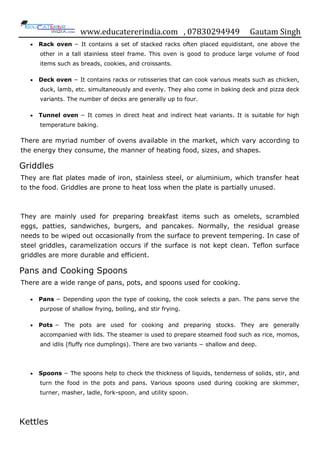 www.educatererindia.com , 07830294949 Gautam Singh
 Rack oven − It contains a set of stacked racks often placed equidistant, one above the
other in a tall stainless steel frame. This oven is good to produce large volume of food
items such as breads, cookies, and croissants.
 Deck oven − It contains racks or rotisseries that can cook various meats such as chicken,
duck, lamb, etc. simultaneously and evenly. They also come in baking deck and pizza deck
variants. The number of decks are generally up to four.
 Tunnel oven − It comes in direct heat and indirect heat variants. It is suitable for high
temperature baking.
There are myriad number of ovens available in the market, which vary according to
the energy they consume, the manner of heating food, sizes, and shapes.
Griddles
They are flat plates made of iron, stainless steel, or aluminium, which transfer heat
to the food. Griddles are prone to heat loss when the plate is partially unused.
They are mainly used for preparing breakfast items such as omelets, scrambled
eggs, patties, sandwiches, burgers, and pancakes. Normally, the residual grease
needs to be wiped out occasionally from the surface to prevent tempering. In case of
steel griddles, caramelization occurs if the surface is not kept clean. Teflon surface
griddles are more durable and efficient.
Pans and Cooking Spoons
There are a wide range of pans, pots, and spoons used for cooking.
 Pans − Depending upon the type of cooking, the cook selects a pan. The pans serve the
purpose of shallow frying, boiling, and stir frying.
 Pots − The pots are used for cooking and preparing stocks. They are generally
accompanied with lids. The steamer is used to prepare steamed food such as rice, momos,
and idlis (fluffy rice dumplings). There are two variants − shallow and deep.
 Spoons − The spoons help to check the thickness of liquids, tenderness of solids, stir, and
turn the food in the pots and pans. Various spoons used during cooking are skimmer,
turner, masher, ladle, fork-spoon, and utility spoon.
Kettles
 