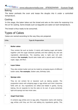 www.educatererindia.com , 07830294949 Gautam Singh
Baking
The baker preheats the oven and keeps the doughs into it under a controlled
temperature.
Cooling
In this stage, the baker takes out the bread and sets on the racks for exposing it to
the air for cooling. Some breads such as baguette are eaten at room temperature.
The bread is thus ready to be consumed.
Types of Cakes
Cakes are named according to the way they are prepared.
S.No. Type & Preparation
1 Butter cakes
They contain fat such as butter. It starts with beating sugar and butter
together until the sugar dissolves partially and then adding dry and wet
ingredients alternatively. The resulting cake is light and rich with
moisture. For example, Pound cake made with a pound each of butter,
sugar, eggs, and flour.
2
Layer Cakes
They also contain butter and can be made by arranging layers of different
butter cakes. For example, Golden cake, Birthday cake.
3 Sponge cake
They do not contain fat or leavener such as baking powder. The
preparation starts with whipping eggs or egg whites such that it becomes
fluffy with air. Dry ingredients are sifted and folded in gently. During
baking, the air expands to rise the cake on its own. It gives extremely
light and spongy but less moist cake.
4 Angel Food Cake
It contains egg whites and no egg yolks. Preparation starts with beating
egg whites until they are firm and adding dry ingredients gently. This
 