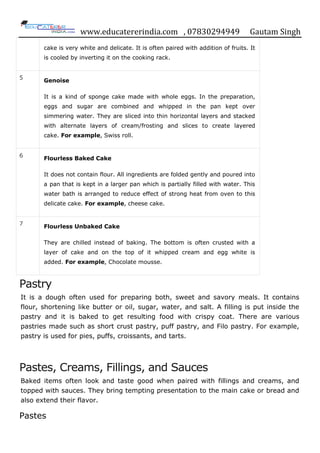 www.educatererindia.com , 07830294949 Gautam Singh
cake is very white and delicate. It is often paired with addition of fruits. It
is cooled by inverting it on the cooking rack.
5
Genoise
It is a kind of sponge cake made with whole eggs. In the preparation,
eggs and sugar are combined and whipped in the pan kept over
simmering water. They are sliced into thin horizontal layers and stacked
with alternate layers of cream/frosting and slices to create layered
cake. For example, Swiss roll.
6 Flourless Baked Cake
It does not contain flour. All ingredients are folded gently and poured into
a pan that is kept in a larger pan which is partially filled with water. This
water bath is arranged to reduce effect of strong heat from oven to this
delicate cake. For example, cheese cake.
7
Flourless Unbaked Cake
They are chilled instead of baking. The bottom is often crusted with a
layer of cake and on the top of it whipped cream and egg white is
added. For example, Chocolate mousse.
Pastry
It is a dough often used for preparing both, sweet and savory meals. It contains
flour, shortening like butter or oil, sugar, water, and salt. A filling is put inside the
pastry and it is baked to get resulting food with crispy coat. There are various
pastries made such as short crust pastry, puff pastry, and Filo pastry. For example,
pastry is used for pies, puffs, croissants, and tarts.
Pastes, Creams, Fillings, and Sauces
Baked items often look and taste good when paired with fillings and creams, and
topped with sauces. They bring tempting presentation to the main cake or bread and
also extend their flavor.
Pastes
 