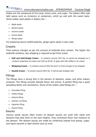 www.educatererindia.com , 07830294949 Gautam Singh
Pastes are the compound of fruit pulp, lemon juice, and sugar. The bakers often add
light spices such as cinnamon or cardamom, which go well with the sweet taste.
Some widely used pastes in bakery are −
 Apple paste
 Banana paste
 Coconut paste
 Guava paste
 Mango paste
For preparing savory puffed pastries, ginger-garlic paste is also used.
Creams
Their texture changes as per the amount of butterfat they contain. The higher the
butterfat contents, less whipping is required to get thick cream.
 Half and Half/Single Cream − It contains around 15% fat. It cannot be whipped as it
contains proportion of cream and milk as 50:50. It goes well with coffee or on cereal.
 Whipping Cream − It contains around 30% fat and it is thick enough to be whipped.
 Double Cream − It contain around 48% fat. It cannot get whipped well.
Fillings
The fillings have a strong foot in the domain of desserts, cakes, and other bakery
products. The fillings provide delicate flavor and aroma. A perfect filling has a good
spreading ability and consistency. Some of the widely used fillings are −
 Chocolate filling
 Coffee fillings
 Almond filling
 Cashew nut filling
 Hazelnut filling
 Peanut filling
Sauces
Various sweet sauces often known as dessert sauces are used with cakes and
desserts that take them to the next heights. They contribute flavor and moisture to
the dessert. The dessert sauces are made by combining cooked fruit pieces, sugar,
and liquid caramel or light alcohol such as wine.
 