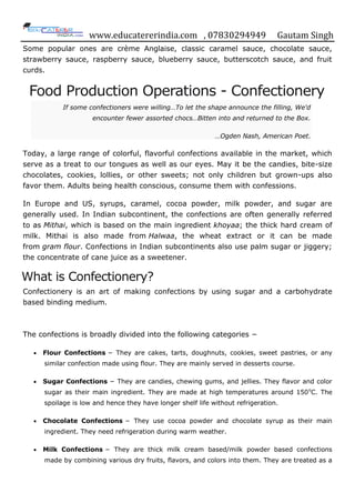 www.educatererindia.com , 07830294949 Gautam Singh
Some popular ones are crème Anglaise, classic caramel sauce, chocolate sauce,
strawberry sauce, raspberry sauce, blueberry sauce, butterscotch sauce, and fruit
curds.
Food Production Operations - Confectionery
If some confectioners were willing…To let the shape announce the filling, We'd
encounter fewer assorted chocs…Bitten into and returned to the Box.
…Ogden Nash, American Poet.
Today, a large range of colorful, flavorful confections available in the market, which
serve as a treat to our tongues as well as our eyes. May it be the candies, bite-size
chocolates, cookies, lollies, or other sweets; not only children but grown-ups also
favor them. Adults being health conscious, consume them with confessions.
In Europe and US, syrups, caramel, cocoa powder, milk powder, and sugar are
generally used. In Indian subcontinent, the confections are often generally referred
to as Mithai, which is based on the main ingredient khoyaa; the thick hard cream of
milk. Mithai is also made from Halwaa, the wheat extract or it can be made
from gram flour. Confections in Indian subcontinents also use palm sugar or jiggery;
the concentrate of cane juice as a sweetener.
What is Confectionery?
Confectionery is an art of making confections by using sugar and a carbohydrate
based binding medium.
The confections is broadly divided into the following categories −
 Flour Confections − They are cakes, tarts, doughnuts, cookies, sweet pastries, or any
similar confection made using flour. They are mainly served in desserts course.
 Sugar Confections − They are candies, chewing gums, and jellies. They flavor and color
sugar as their main ingredient. They are made at high temperatures around 150o
C. The
spoilage is low and hence they have longer shelf life without refrigeration.
 Chocolate Confections − They use cocoa powder and chocolate syrup as their main
ingredient. They need refrigeration during warm weather.
 Milk Confections − They are thick milk cream based/milk powder based confections
made by combining various dry fruits, flavors, and colors into them. They are treated as a
 