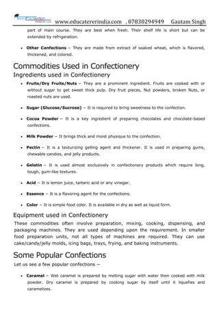 www.educatererindia.com , 07830294949 Gautam Singh
part of main course. They are best when fresh. Their shelf life is short but can be
extended by refrigeration.
 Other Confections − They are made from extract of soaked wheat, which is flavored,
thickened, and colored.
Commodities Used in Confectionery
Ingredients used in Confectionery
 Fruits/Dry Fruits/Nuts − They are a prominent ingredient. Fruits are cooked with or
without sugar to get sweet thick pulp. Dry fruit pieces, Nut powders, broken Nuts, or
roasted nuts are used.
 Sugar (Glucose/Sucrose) − It is required to bring sweetness to the confection.
 Cocoa Powder − It is a key ingredient of preparing chocolates and chocolate-based
confections.
 Milk Powder − It brings thick and moist physique to the confection.
 Pectin − It is a texturizing gelling agent and thickener. It is used in preparing gums,
chewable candies, and jelly products.
 Gelatin − It is used almost exclusively in confectionery products which require long,
tough, gum-like textures.
 Acid − It is lemon juice, tartaric acid or any vinegar.
 Essence − It is a flavoring agent for the confections.
 Color − It is simple food color. It is available in dry as well as liquid form.
Equipment used in Confectionery
These commodities often involve preparation, mixing, cooking, dispensing, and
packaging machines. They are used depending upon the requirement. In smaller
food preparation units, not all types of machines are required. They can use
cake/candy/jelly molds, icing bags, trays, frying, and baking instruments.
Some Popular Confections
Let us see a few popular confections −
 Caramel − Wet caramel is prepared by melting sugar with water then cooked with milk
powder. Dry caramel is prepared by cooking sugar by itself until it liquefies and
caramelizes.
 