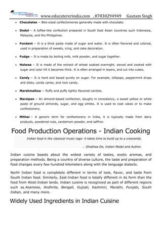 www.educatererindia.com , 07830294949 Gautam Singh
 Chocolates − Bite-sized confectioneries generally made with chocolate.
 Dodol − A toffee-like confection prepared in South East Asian countries such Indonesia,
Malaysia, and the Philippines.
 Fondant − It is a thick paste made of sugar and water. It is often flavored and colored,
used in preparation of sweets, icing, and cake decoration.
 Fudge − It is made by boiling milk, milk powder, and sugar together.
 Halwaa − It is made of the extract of wheat soaked overnight, sieved and cooked with
sugar and color till it becomes thick. It is often arranged in layers, and cut into cubes.
 Candy − It is hard and based purely on sugar. For example, lollipops, peppermint drops
and disks, candy canes, and rock candy.
 Marshmallow − fluffy and puffy lightly flavored candies.
 Marzipan − An almond-based confection, doughy in consistency, a sweet yellow or white
paste of ground almonds, sugar, and egg whites. It is used to coat cakes or to make
confectionery.
 Mithai − A generic term for confectionery in India, it is typically made from dairy
products, powdered nuts, cardamom powder, and saffron.
Food Production Operations - Indian Cooking
Indian food is like classical music raga- it takes time to build up to a crescendo.
… Shobhaa De, Indian Model and Author.
Indian cuisine boasts about the widest variety of tastes, exotic aromas, and
preparation methods. Being a country of diverse culture, the taste and preparation of
food changes every few hundred kilometers along with the language dialects.
North Indian food is completely different in terms of look, flavor, and taste from
South Indian food. Similarly, East-Indian food is totally different in its form than the
food from West-Indian lands. Indian cuisine is recognized as part of different regions
such as Asamese, Andhrite, Bengali, Gujrati, Kashmiri, Marathi, Punjabi, South
Indian, and many more.
Widely Used Ingredients in Indian Cuisine
 