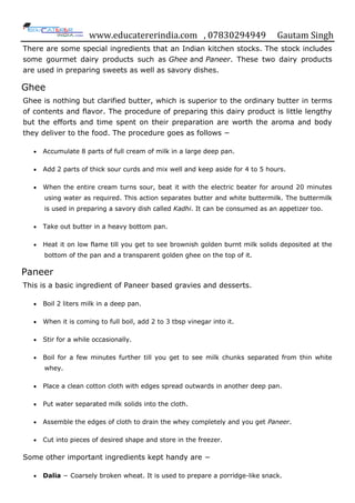 www.educatererindia.com , 07830294949 Gautam Singh
There are some special ingredients that an Indian kitchen stocks. The stock includes
some gourmet dairy products such as Ghee and Paneer. These two dairy products
are used in preparing sweets as well as savory dishes.
Ghee
Ghee is nothing but clarified butter, which is superior to the ordinary butter in terms
of contents and flavor. The procedure of preparing this dairy product is little lengthy
but the efforts and time spent on their preparation are worth the aroma and body
they deliver to the food. The procedure goes as follows −
 Accumulate 8 parts of full cream of milk in a large deep pan.
 Add 2 parts of thick sour curds and mix well and keep aside for 4 to 5 hours.
 When the entire cream turns sour, beat it with the electric beater for around 20 minutes
using water as required. This action separates butter and white buttermilk. The buttermilk
is used in preparing a savory dish called Kadhi. It can be consumed as an appetizer too.
 Take out butter in a heavy bottom pan.
 Heat it on low flame till you get to see brownish golden burnt milk solids deposited at the
bottom of the pan and a transparent golden ghee on the top of it.
Paneer
This is a basic ingredient of Paneer based gravies and desserts.
 Boil 2 liters milk in a deep pan.
 When it is coming to full boil, add 2 to 3 tbsp vinegar into it.
 Stir for a while occasionally.
 Boil for a few minutes further till you get to see milk chunks separated from thin white
whey.
 Place a clean cotton cloth with edges spread outwards in another deep pan.
 Put water separated milk solids into the cloth.
 Assemble the edges of cloth to drain the whey completely and you get Paneer.
 Cut into pieces of desired shape and store in the freezer.
Some other important ingredients kept handy are −
 Dalia − Coarsely broken wheat. It is used to prepare a porridge-like snack.
 