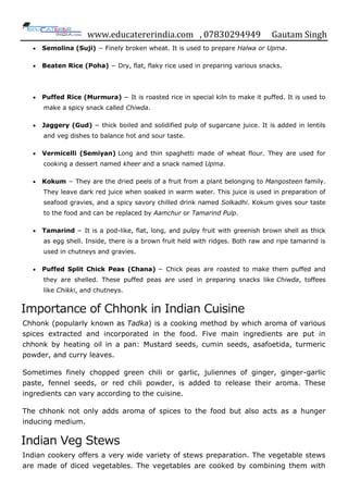 www.educatererindia.com , 07830294949 Gautam Singh
 Semolina (Suji) − Finely broken wheat. It is used to prepare Halwa or Upma.
 Beaten Rice (Poha) − Dry, flat, flaky rice used in preparing various snacks.
 Puffed Rice (Murmura) − It is roasted rice in special kiln to make it puffed. It is used to
make a spicy snack called Chiwda.
 Jaggery (Gud) − thick boiled and solidified pulp of sugarcane juice. It is added in lentils
and veg dishes to balance hot and sour taste.
 Vermicelli (Semiyan) Long and thin spaghetti made of wheat flour. They are used for
cooking a dessert named kheer and a snack named Upma.
 Kokum − They are the dried peels of a fruit from a plant belonging to Mangosteen family.
They leave dark red juice when soaked in warm water. This juice is used in preparation of
seafood gravies, and a spicy savory chilled drink named Solkadhi. Kokum gives sour taste
to the food and can be replaced by Aamchur or Tamarind Pulp.
 Tamarind − It is a pod-like, flat, long, and pulpy fruit with greenish brown shell as thick
as egg shell. Inside, there is a brown fruit held with ridges. Both raw and ripe tamarind is
used in chutneys and gravies.
 Puffed Split Chick Peas (Chana) − Chick peas are roasted to make them puffed and
they are shelled. These puffed peas are used in preparing snacks like Chiwda, toffees
like Chikki, and chutneys.
Importance of Chhonk in Indian Cuisine
Chhonk (popularly known as Tadka) is a cooking method by which aroma of various
spices extracted and incorporated in the food. Five main ingredients are put in
chhonk by heating oil in a pan: Mustard seeds, cumin seeds, asafoetida, turmeric
powder, and curry leaves.
Sometimes finely chopped green chili or garlic, juliennes of ginger, ginger-garlic
paste, fennel seeds, or red chili powder, is added to release their aroma. These
ingredients can vary according to the cuisine.
The chhonk not only adds aroma of spices to the food but also acts as a hunger
inducing medium.
Indian Veg Stews
Indian cookery offers a very wide variety of stews preparation. The vegetable stews
are made of diced vegetables. The vegetables are cooked by combining them with
 