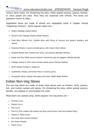 www.educatererindia.com , 07830294949 Gautam Singh
various spice mixes. For thickening the stew, either grated coconut, peanut, tomato,
or onion pastes are used. Then they are seasoned with chhonk. The stews are
popularly known as Sabzi.
Vegetables stews are made of almost any vegetables listed in chapter named
“Vegetarian Cookery”. Some popular sabzis are −
 Potato-Cabbage (Aaloo-Gobhi)
 Spinach with Cottage Cheese (Palak-Paneer)
 Fried Okra (Bhindi Fry), Stuffed Okra with filling of coconut and peanut powders and
spices.
 Steamed Potato in savory tomato gravy with cream (Dum Aaloo)
 Roasted Brinjal stew cooked with onion, groundnuts (Baingan Bharta)
 Sweet and Sour Bitter gourd cooked in tamarind pulp and jaggery (Khatta Karela)
 Cottage cheese in thick onion-tomato-spices gravy (Paneer Kadhai)
 Stuff-cooked Tomato or Capsicum
 Cauliflower, Potato, and Green Peas in coconut gravy
 Fenugreek leaves cooked with peas and cream (Methi Malai Mutter)
Indian Non-Veg Stews
The non-veg stews are made of diced meat pieces such as chicken, lamb, prawns,
fish, and mutton cooked with spices. For thickening the stew, either grated coconut,
tomato, raw papaya or onion pastes are used.
Meat stews are cooked using. Some popular non-veg stews are −
 Chicken Curry
 Mutton Curry
 Fish Curry
 Fish Fry (Fish coated with spiced rice flour and turmeric leaf and shallow fried.)
 Mutton in White Gravy
 Dry meat Stew (Sukke Mutton)
 Dry Prawn Masala
 Prawn Curry
 