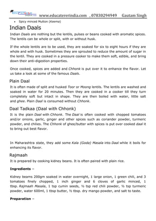 www.educatererindia.com , 07830294949 Gautam Singh
 Spicy minced Mutton (Keema)
Indian Daals
Indian Daals are nothing but the lentils, pulses or beans cooked with aromatic spices.
The lentils can be whole or split, with or without husk.
If the whole lentils are to be used, they are soaked for six to eight hours if they are
whole and with husk. Sometimes they are sprouted to reduce the amount of sugar in
the lentil. They are cooked in a pressure cooker to make them soft, edible, and bring
down their anti-digestion properties.
Once cooked, spices are added and Chhonk is put over it to enhance the flavor. Let
us take a look at some of the famous Daals.
Plain Daal
It is often made of split and husked Toor or Moong lentils. The lentils are washed and
soaked in water for 20 minutes. Then they are cooked in a cooker till they turn
completely soft but intact in shape. They are then boiled with water, little salt
and ghee. Plain Daal is consumed without Chhonk.
Daal Tadkaa (Daal with Chhonk)
It is the plain Daal with Chhonk. The Daal is often cooked with chopped tomatoes
and/or onions, garlic, ginger and other spices such as coriander powder, turmeric
powder, and chilies. The Chhonk of ghee/butter with spices is put over cooked daal it
to bring out best flavor.
In Maharashtra state, they add some Kala (Goda) Masala into Daal while it boils for
enhancing its flavor.
Rajmaah
It is prepared by cooking kidney beans. It is often paired with plain rice.
Ingredients −
Kidney beams 200gm soaked in water overnight, 1 large onion, 1 green chili, and 3
tomatoes finely chopped, 1 inch ginger and 6 cloves of garlic minced, 1
tbsp. Rajmaah Masala, 1 tsp cumin seeds, ½ tsp red chili powder, ½ tsp turmeric
powder, water 600ml, 1 tbsp butter, ½ tbsp. dry mango powder, and salt to taste.
Preparation −
 