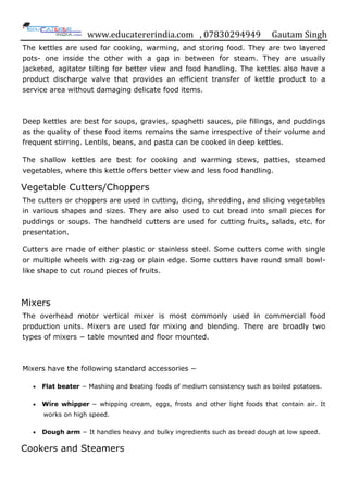 www.educatererindia.com , 07830294949 Gautam Singh
The kettles are used for cooking, warming, and storing food. They are two layered
pots- one inside the other with a gap in between for steam. They are usually
jacketed, agitator tilting for better view and food handling. The kettles also have a
product discharge valve that provides an efficient transfer of kettle product to a
service area without damaging delicate food items.
Deep kettles are best for soups, gravies, spaghetti sauces, pie fillings, and puddings
as the quality of these food items remains the same irrespective of their volume and
frequent stirring. Lentils, beans, and pasta can be cooked in deep kettles.
The shallow kettles are best for cooking and warming stews, patties, steamed
vegetables, where this kettle offers better view and less food handling.
Vegetable Cutters/Choppers
The cutters or choppers are used in cutting, dicing, shredding, and slicing vegetables
in various shapes and sizes. They are also used to cut bread into small pieces for
puddings or soups. The handheld cutters are used for cutting fruits, salads, etc. for
presentation.
Cutters are made of either plastic or stainless steel. Some cutters come with single
or multiple wheels with zig-zag or plain edge. Some cutters have round small bowl-
like shape to cut round pieces of fruits.
Mixers
The overhead motor vertical mixer is most commonly used in commercial food
production units. Mixers are used for mixing and blending. There are broadly two
types of mixers − table mounted and floor mounted.
Mixers have the following standard accessories −
 Flat beater − Mashing and beating foods of medium consistency such as boiled potatoes.
 Wire whipper − whipping cream, eggs, frosts and other light foods that contain air. It
works on high speed.
 Dough arm − It handles heavy and bulky ingredients such as bread dough at low speed.
Cookers and Steamers
 