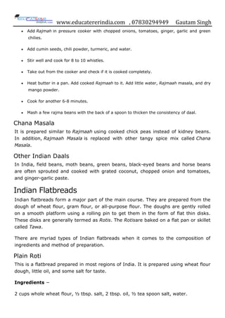 www.educatererindia.com , 07830294949 Gautam Singh
 Add Rajmah in pressure cooker with chopped onions, tomatoes, ginger, garlic and green
chilies.
 Add cumin seeds, chili powder, turmeric, and water.
 Stir well and cook for 8 to 10 whistles.
 Take out from the cooker and check if it is cooked completely.
 Heat butter in a pan. Add cooked Rajmaah to it. Add little water, Rajmaah masala, and dry
mango powder.
 Cook for another 6-8 minutes.
 Mash a few rajma beans with the back of a spoon to thicken the consistency of daal.
Chana Masala
It is prepared similar to Rajmaah using cooked chick peas instead of kidney beans.
In addition, Rajmaah Masala is replaced with other tangy spice mix called Chana
Masala.
Other Indian Daals
In India, field beans, moth beans, green beans, black-eyed beans and horse beans
are often sprouted and cooked with grated coconut, chopped onion and tomatoes,
and ginger-garlic paste.
Indian Flatbreads
Indian flatbreads form a major part of the main course. They are prepared from the
dough of wheat flour, gram flour, or all-purpose flour. The doughs are gently rolled
on a smooth platform using a rolling pin to get them in the form of flat thin disks.
These disks are generally termed as Rotis. The Rotisare baked on a flat pan or skillet
called Tawa.
There are myriad types of Indian flatbreads when it comes to the composition of
ingredients and method of preparation.
Plain Roti
This is a flatbread prepared in most regions of India. It is prepared using wheat flour
dough, little oil, and some salt for taste.
Ingredients −
2 cups whole wheat flour, ½ tbsp. salt, 2 tbsp. oil, ½ tea spoon salt, water.
 