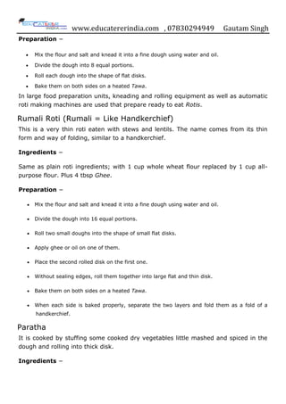 www.educatererindia.com , 07830294949 Gautam Singh
Preparation −
 Mix the flour and salt and knead it into a fine dough using water and oil.
 Divide the dough into 8 equal portions.
 Roll each dough into the shape of flat disks.
 Bake them on both sides on a heated Tawa.
In large food preparation units, kneading and rolling equipment as well as automatic
roti making machines are used that prepare ready to eat Rotis.
Rumali Roti (Rumali = Like Handkerchief)
This is a very thin roti eaten with stews and lentils. The name comes from its thin
form and way of folding, similar to a handkerchief.
Ingredients −
Same as plain roti ingredients; with 1 cup whole wheat flour replaced by 1 cup all-
purpose flour. Plus 4 tbsp Ghee.
Preparation −
 Mix the flour and salt and knead it into a fine dough using water and oil.
 Divide the dough into 16 equal portions.
 Roll two small doughs into the shape of small flat disks.
 Apply ghee or oil on one of them.
 Place the second rolled disk on the first one.
 Without sealing edges, roll them together into large flat and thin disk.
 Bake them on both sides on a heated Tawa.
 When each side is baked properly, separate the two layers and fold them as a fold of a
handkerchief.
Paratha
It is cooked by stuffing some cooked dry vegetables little mashed and spiced in the
dough and rolling into thick disk.
Ingredients −
 
