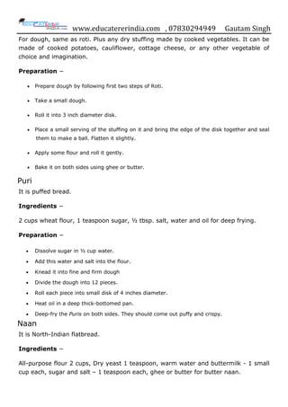 www.educatererindia.com , 07830294949 Gautam Singh
For dough, same as roti. Plus any dry stuffing made by cooked vegetables. It can be
made of cooked potatoes, cauliflower, cottage cheese, or any other vegetable of
choice and imagination.
Preparation −
 Prepare dough by following first two steps of Roti.
 Take a small dough.
 Roll it into 3 inch diameter disk.
 Place a small serving of the stuffing on it and bring the edge of the disk together and seal
them to make a ball. Flatten it slightly.
 Apply some flour and roll it gently.
 Bake it on both sides using ghee or butter.
Puri
It is puffed bread.
Ingredients −
2 cups wheat flour, 1 teaspoon sugar, ½ tbsp. salt, water and oil for deep frying.
Preparation −
 Dissolve sugar in ½ cup water.
 Add this water and salt into the flour.
 Knead it into fine and firm dough
 Divide the dough into 12 pieces.
 Roll each piece into small disk of 4 inches diameter.
 Heat oil in a deep thick-bottomed pan.
 Deep-fry the Puris on both sides. They should come out puffy and crispy.
Naan
It is North-Indian flatbread.
Ingredients −
All-purpose flour 2 cups, Dry yeast 1 teaspoon, warm water and buttermilk - 1 small
cup each, sugar and salt – 1 teaspoon each, ghee or butter for butter naan.
 