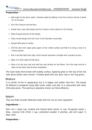 www.educatererindia.com , 07830294949 Gautam Singh
Preparation −
 Add sugar to the warm water. Activate yeast by adding it into this mixture and let it stand
for 10 minutes.
 Pour this mixture into the flour.
 Knead into a very soft dough and let it stand in warm place for 20 minutes.
 Make 8 equal portions of the dough.
 Take a small dough and roll it into 3 inch diameter round disk.
 Spread little ghee or butter.
 Fold the disk half. Apply ghee again on the visible surface and fold it to bring a look of a
circle‟s quarter.
 Roll it into flat little thick disk, which should resemble a triangle with rounded corners.
 Bake it on both sides till half done.
 Place it on the wire rack and hold the rack directly on the flame. Turn the naan and let it
bake on the other side till done completely.
The naan looks thick bread with bubbly surface. Applying ghee on the top of the hot
naan gives butter naan version. It tastes good with any spicy veg or non-veg gravy.
Bhatura
It is similar to Puri in appearance but it is bigger and puffier than Puri. The dough
for Bhatura is prepared using little curds, water and salt. It is consumed with spicy
chick-pea gravy. This pairing is popularly known as Chana-Bhatura.
Appam
They are fluffy smooth flatbread made with the rice as main ingredient.
Ingredients −
Raw rice 1 large cup, husked and halved black grams ¼ cup, fenugreek seeds 1
tbsp., coconut milk (first) 1 cup, cardamom powder 2 pinches, salt and sugar ½
tbsp. each.
Preparation −
 