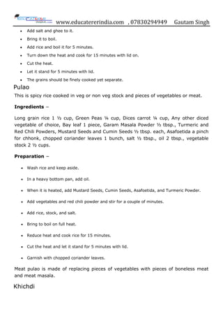 www.educatererindia.com , 07830294949 Gautam Singh
 Add salt and ghee to it.
 Bring it to boil.
 Add rice and boil it for 5 minutes.
 Turn down the heat and cook for 15 minutes with lid on.
 Cut the heat.
 Let it stand for 5 minutes with lid.
 The grains should be finely cooked yet separate.
Pulao
This is spicy rice cooked in veg or non veg stock and pieces of vegetables or meat.
Ingredients −
Long grain rice 1 ½ cup, Green Peas ¼ cup, Dices carrot ¼ cup, Any other diced
vegetable of choice, Bay leaf 1 piece, Garam Masala Powder ½ tbsp., Turmeric and
Red Chili Powders, Mustard Seeds and Cumin Seeds ½ tbsp. each, Asafoetida a pinch
for chhonk, chopped coriander leaves 1 bunch, salt ½ tbsp., oil 2 tbsp., vegetable
stock 2 ½ cups.
Preparation −
 Wash rice and keep aside.
 In a heavy bottom pan, add oil.
 When it is heated, add Mustard Seeds, Cumin Seeds, Asafoetida, and Turmeric Powder.
 Add vegetables and red chili powder and stir for a couple of minutes.
 Add rice, stock, and salt.
 Bring to boil on full heat.
 Reduce heat and cook rice for 15 minutes.
 Cut the heat and let it stand for 5 minutes with lid.
 Garnish with chopped coriander leaves.
Meat pulao is made of replacing pieces of vegetables with pieces of boneless meat
and meat masala.
Khichdi
 