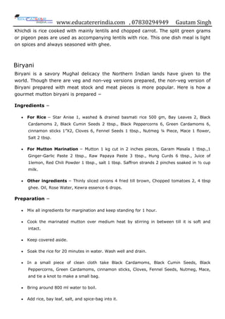 www.educatererindia.com , 07830294949 Gautam Singh
Khichdi is rice cooked with mainly lentils and chopped carrot. The split green grams
or pigeon peas are used as accompanying lentils with rice. This one dish meal is light
on spices and always seasoned with ghee.
Biryani
Biryani is a savory Mughal delicacy the Northern Indian lands have given to the
world. Though there are veg and non-veg versions prepared, the non-veg version of
Biryani prepared with meat stock and meat pieces is more popular. Here is how a
gourmet mutton biryani is prepared −
Ingredients −
 For Rice − Star Anise 1, washed & drained basmati rice 500 gm, Bay Leaves 2, Black
Cardamoms 2, Black Cumin Seeds 2 tbsp., Black Peppercorns 6, Green Cardamoms 6,
cinnamon sticks 1”X2, Cloves 6, Fennel Seeds 1 tbsp., Nutmeg ¼ Piece, Mace 1 flower,
Salt 2 tbsp.
 For Mutton Marination − Mutton 1 kg cut in 2 inches pieces, Garam Masala 1 tbsp.,1
Ginger-Garlic Paste 2 tbsp., Raw Papaya Paste 3 tbsp., Hung Curds 6 tbsp., Juice of
1lemon, Red Chili Powder 1 tbsp., salt 1 tbsp. Saffron strands 2 pinches soaked in ½ cup
milk.
 Other ingredients − Thinly sliced onions 4 fried till brown, Chopped tomatoes 2, 4 tbsp
ghee. Oil, Rose Water, Kewra essence 6 drops.
Preparation −
 Mix all ingredients for margination and keep standing for 1 hour.
 Cook the marinated mutton over medium heat by stirring in between till it is soft and
intact.
 Keep covered aside.
 Soak the rice for 20 minutes in water. Wash well and drain.
 In a small piece of clean cloth take Black Cardamoms, Black Cumin Seeds, Black
Peppercorns, Green Cardamoms, cinnamon sticks, Cloves, Fennel Seeds, Nutmeg, Mace,
and tie a knot to make a small bag.
 Bring around 800 ml water to boil.
 Add rice, bay leaf, salt, and spice-bag into it.
 