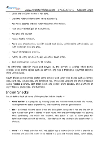 www.educatererindia.com , 07830294949 Gautam Singh
 Cover and cook until the rice is half done.
 Drain the water and remove the whole masala bag.
 Add Kewra essence and rose water into saffron-milk mixture.
 Heat a heavy bottom pan on medium heat.
 Add ghee and bay leaf.
 Reduce heat to minimum.
 Add a layer of cooked rice, top with cooked meat pieces, sprinkle some saffron water, top
with fried onion slices and ghee.
 Repeat till ingredients are over.
 Put the lid on the pan. Seal the pan using flour dough or foil.
 Cook the Biryani on low heat for 30 minutes.
The difference between Pulao and Biryani is, the Biryani is layered while being
cooked, uses exotic spices such as saffron, and has a traditional gourmet cooking
style unlike pulao.
South Indian communities prefer some simpler and tangy rice dishes such as lemon
rice, curd rice, tomato rice, and tamarind rice. These rice versions are often prepared
using roasted peanuts, split black gram and yellow gram powder, and a Chhonk of
curry leaves, asafoetida, and turmeric.
Indian Snacks
Let us take a look at some of the popular Indian snacks −
 Alloo Bonda− It is prepared by molding spiced and mashed boiled potatoes into rounds,
coating them the batter of gram flour, and deep frying them till golden brown.
 Idli − It is made with the batter of rice and black gram. Two parts of rice and one part of
split husked black gram is soaked for eight hours. They are ground separately in a pouring
thick consistency and mixed well together. This batter is kept at warm place for
fermentation for around 6 to 8 hours. The batter is set into Idli molds and steamed for 15
minutes.
 Poha − It is made of beaten rice. The beaten rice is washed and all water is drained. It
becomes wet and soft. Some oil is heated in a pan and mustard seeds, cumin seeds,
 
