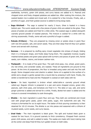 www.educatererindia.com , 07830294949 Gautam Singh
asafoetida, turmeric, green chili pieces, and curry leaves are added to it. Peanuts and
chopped onion and finely chopped potatoes are added too. After cooking this mixture, the
soaked beaten rice is added and mixed well. It is cooked for a few minutes. Finally, salt, a
pinchful of sugar, and fresh grated coconut is added to bring tangy taste.
 Sago Khichadi − The sago is soaked for nearly 2 hours. Ghee is heated in a heavy
bottom pan. The cumin seeds and a few pieces of green chilis are added to the ghee. Then
pieces of potato are added and fried for a little while. The soaked sago is added alongwith
coarsely ground powder of roasted peanuts. The mixture is cooked for a while with lid;
stirring occasionally. Finally, some salt and a pinchful of sugar is added.
 Pakoda (Fritters) − They are prepared by missing onion or potato slices in gram flour
with red chili powder, salt, and carom seeds. They are then deep fried till they turn golden
brown and served with chutneys.
 Samosa − It is prepared by stuffing spicy mixed vegetable into stripes of dough, folding
them in a triangular shape, and finally deep frying them. The vegetable involves roughly
mashed boiled potato and green peas spiced with turmeric and pieces of green chili, fennel
seeds, corn nibbles, raisins, and broken cashew nuts.
 Thalipeeth − It is made of five grain flour. The split chick-peas, rice, wheat, green gram,
dry red chilies, and coriander seeds, are roasted. These all ingredients are ground to fine
power. At the time of preparation, the flour is kneaded using water and salt into fine soft
dough. Some chopped onion and cilantro is added. Some oil is applied to the surface of a
skillet and a dough is gently spread into a round disk by pressing it with hand. Finally, the
skillet is transferred to heat and the Thalipeeth is cooked on both sides with lid.
 Upma − Its basic ingredient is broken wheat called dalia or coarsely ground wheat
called suji. Regular chhonk is prepared in a pan and some chopped onions, green chili,
peanuts, split chick peas, and tomatoes are fried in it. The dalia or suji, salt, and some
ginger juliennes is added and stirred for a while. Finally, Boiled hot water is added and the
mixture is covered immediately to cook thoroughly.
 Dhokla − Its main ingredient is gram flour and suji. They both are combined and mixed
well with ginger-garlic paste, green chilli paste, sugar, thin buttermilk and salt. The
mixture is fermented for six to eight hours. The batter of thick pouring consistency is then
steamed for 10-12 minutes. The dhokla is cut into pieces and seasoned with a chhonk of
mustard seeds, cumin seeds, and curry leaves.
 Urad Vada − The main ingredient is black gram. The split and husked black gram is
soaked for two hours. It is ground coarsely to thick consistency. Chopped fresh coconut
green chilli pieces, and salt is added to taste. The wadas are made with hand making hole
at the center and deep fried till they turn golden brown on both sides.
 