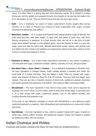 www.educatererindia.com , 07830294949 Gautam Singh
hours. It is then filled in a piping bag with 5mm diameter nozzle. Oil is heated in a deep
frying pan and the jalebis are prepared directly into heated oil by pouring the batter into
oil in the pattern of coil. They are fried till done and put into the sugar syrup.
 Kulfi − It is a traditional ice cream of Indian subcontinent mostly sought after during
summer. It is made of freezing the mixture of thick evaporated milk, sugar, crushed
almonds and pistachios, and saffron.
 Motichoor Laddoo − It is a sweet and flavorful ball-shaped dessert made of Boondi, the
fried chick pea flour with pearl shape. To start with, the batter of gram flour with thick
flowing consistency is prepared. It is then directly fried into hot oil in the form of small
drops when passed through a circle-slotted spoon. Once the Boondi is fried, it is put into
sugar syrup and kept for some time. Shelled watermelon seeds, raisins, and cashew nuts
are added into this mixture and laddoos are prepared by taking three tbsp. portion of the
mixture in hands and shaping it round.
 Paaysam or Kheer − It is a dish made using either vermicelli or rice, which is cooked in
milk flavored with sugar, cardamom powder, saffron, coarsely cut nuts, and pure ghee.
 Ras Malai (Ras = Juice, Malai = Cream) − It is a flattened sweetmeat in flavorful milk.
Its main ingredient is cottage cheese. Fresh cottage cheese is mashed and rolled into
small balls of 2 inches diameter. They are flatten a little. They are cooked with sugar,
water, and essence of Kewra or Rose for 8 to 10 minutes. They turn soft and bigger once
cooked. They are put into a flavorful mixture of thick milk, cardamom powder, blanched
and sliced almonds and pistachios, and saffron. This sweet is often consumed chilled.
 Shreekhand − The main ingredient in this dish is hung curds. Thick curd is acquired by
hanging it for 3 to 4 hours in a thin cotton cloth so that most of the water is removed from
it. It is then mixed with sugar, cardamom powder, one or two saffron strands, and
crushed almonds and pistachio nuts.
If the pulp of ripe Alphanso mangoes is mixed with Shreekhand, a very delicious sweet
called Aamrakhand is prepared. Both Shreekhand and Aamrakhand are consumed chilled
with Puris.
 Suji Halwaa − Its main ingredient is Suji, which is sauted in ghee with sugar, crushed or
sliced nuts, raisins, saffron strands, and cardamom powder. Finally, the halwaa is cooked
by adding hot water into this mixture.
Indian Chutneys and Pickles
Chutneys and pickles enhance the flavor of main food by complementing it.
 