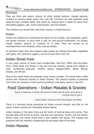 www.educatererindia.com , 07830294949 Gautam Singh
Chutneys
They are thick and savory mixture of either grated coconut, roasted peanuts,
mustard or sesame seeds, green chili, and salt. Chutneys are also prepared using
tamarind pulp, seedless dates, and raisins by cooking them in water for some time,
and adding jaggery, salt, cumin seed powder, and chili powder.
The chutneys are served with main food, snacks, or street food too.
Pickles
Pickles are prepared by marinating the pieces of raw mango, root vegetables, garlic,
raw tender turmeric, or lotus stem in salt, oil, and ground condiments. For pickles,
mostly sesame, peanut, or mustard oil is used. They are served as an
accompaniment with Parathas, Rotis, and rice dishes.
In Southern India, they also prepare pulpy pickles by cooking local leafy vegetables
with garlic, chili, tamarind, jaggery, and oil to have them with rice.
Indian Street Food
A very large variety of street food includes Bhel, Pani-Puri, SPDP (Sev-Puri-Dahi-
Puri), Chaat, Roles and Wraps in veg and non-veg variants, spiced corn nibbles or
cobs, sandwiches, Vada-pao, Kachchi Dabeli, Ragdaa-Pattie, Bread Pakora,
Kebabs, and Momos.
Most of the street foods are prepared using various masalas. The street food is often
served with Tamarind chutney or Dates chutney. The coconut chutney is prepared
with either dry coconut or fresh coconut grinding it with garlic, green or red chili.
Food Operations - Indian Masalas & Gravies
Secret of happiness is variety. But secret of variety like the secret of all spices is
knowing when to use it.
…Daniel Gilbert, American Social Psychologist and Writer.
There is a common string connecting all Indian cuisines though; and that is: the
spices. Indian cuisines are incomplete without spices.
Indian masalas or the spice mixes are the hearts of cooking stews and curries. They
provide taste and aroma to lentils, veg and non-veg stews, curries, and rice dishes.
What‟s more, the Indian street food is also treated with spices. The masalas are
prepared with the intention of balancing hot and tangy taste of the food.
Indian Masalas
 