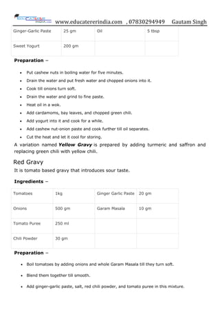 www.educatererindia.com , 07830294949 Gautam Singh
Ginger-Garlic Paste 25 gm Oil 5 tbsp
Sweet Yogurt 200 gm
Preparation −
 Put cashew nuts in boiling water for five minutes.
 Drain the water and put fresh water and chopped onions into it.
 Cook till onions turn soft.
 Drain the water and grind to fine paste.
 Heat oil in a wok.
 Add cardamoms, bay leaves, and chopped green chili.
 Add yogurt into it and cook for a while.
 Add cashew nut-onion paste and cook further till oil separates.
 Cut the heat and let it cool for storing.
A variation named Yellow Gravy is prepared by adding turmeric and saffron and
replacing green chili with yellow chili.
Red Gravy
It is tomato based gravy that introduces sour taste.
Ingredients −
Tomatoes 1kg Ginger Garlic Paste 20 gm
Onions 500 gm Garam Masala 10 gm
Tomato Puree 250 ml
Chili Powder 30 gm
Preparation −
 Boil tomatoes by adding onions and whole Garam Masala till they turn soft.
 Blend them together till smooth.
 Add ginger-garlic paste, salt, red chili powder, and tomato puree in this mixture.
 