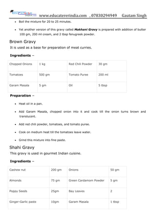 www.educatererindia.com , 07830294949 Gautam Singh
 Boil the mixture for 20 to 25 minutes.
 Yet another version of this gravy called Makhani Gravy is prepared with addition of butter
100 gm, 200 ml cream, and 2 tbsp fenugreek powder.
Brown Gravy
It is used as a base for preparation of meat curries.
Ingredients −
Chopped Onions 1 kg Red Chili Powder 30 gm
Tomatoes 500 gm Tomato Puree 200 ml
Garam Masala 5 gm Oil 5 tbsp
Preparation −
 Heat oil in a pan.
 Add Garam Masala, chopped onion into it and cook till the onion turns brown and
translucent.
 Add red chili powder, tomatoes, and tomato puree.
 Cook on medium heat till the tomatoes leave water.
 Grind this mixture into fine paste.
Shahi Gravy
This gravy is used in gourmet Indian cuisine.
Ingredients −
Cashew nut 200 gm Onions 50 gm
Almonds 75 gm Green Cardamom Powder 5 gm
Poppy Seeds 25gm Bay Leaves 2
Ginger-Garlic paste 10gm Garam Masala 1 tbsp
 