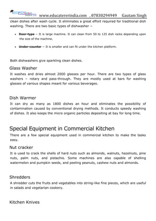 www.educatererindia.com , 07830294949 Gautam Singh
clean dishes after wash cycle. It eliminates a great effort required for traditional dish
washing. There are two basic types of dishwasher −
 Door-type − It is large machine. It can clean from 50 to 125 dish racks depending upon
the size of the machine.
 Under-counter − It is smaller and can fit under the kitchen platform.
Both dishwashers give sparkling clean dishes.
Glass Washer
It washes and dries almost 2000 glasses per hour. There are two types of glass
washers − rotary and pass-through. They are mostly used at bars for washing
glasses of various shapes meant for various beverages.
Dish Warmer
It can dry as many as 1800 dishes an hour and eliminates the possibility of
contamination caused by conventional drying methods. It conducts speedy washing
of dishes. It also keeps the micro organic particles depositing at bay for long time.
Special Equipment in Commercial Kitchen
There are a few special equipment used in commercial kitchen to make the tasks
easy.
Nut cracker
It is used to crack the shells of hard nuts such as almonds, walnuts, hazelnuts, pine
nuts, palm nuts, and pistachio. Some machines are also capable of shelling
watermelon and pumpkin seeds, and peeling peanuts, cashew nuts and almonds.
Shredders
A shredder cuts the fruits and vegetables into string-like fine pieces, which are useful
in salads and vegetarian cookery.
Kitchen Knives
 