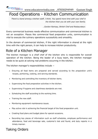 www.educatererindia.com , 07830294949 Gautam Singh
Food Operations - Kitchen Communication
There's a bond among a kitchen staff, I think. You spend more time with your chef in
the kitchen than you do with your own family.
…Gordon Ramsay, British Chef and Restaurateur.
Every commercial business needs effective communication and commercial kitchen is
not an exception. Places like commercial food preparation units, communication is
vital to execute the culinary operations successfully and smoothly.
In the domain of commercial kitchen, if the right information is shared at the right
time with the right person, it can help to increase kitchen productivity.
Role of a Kitchen Manager
The kitchen manager is a chief chef of the kitchen who is responsible for overall
operation of the kitchen. Being the leader of a busy team, the kitchen manager
needs to be quick at solving real problems occurring in the kitchen.
The kitchen manager‟s responsibilities include −
 Ensuring all food items are prepared and served according to the preparation unit‟s
recipes, portioning, cooking, and serving standards.
 Monitoring and controlling the inventory of kitchen items.
 Supervising the food preparation activities in the kitchen.
 Supervising if hygiene and cleanliness standards are met.
 Scheduling the staff according to the working time.
 Training the new staff.
 Monitoring equipment maintenance issues.
 Play active role in achieving the financial target of the food preparation unit.
 Creating food plans and budget plans for special occasions.
 Recording key pieces of information such as staff schedules, employee performance and
attendance, food and beverage sale, customer‟s lost and found, and duty reports in a
timely manner.
Taking Orders
 