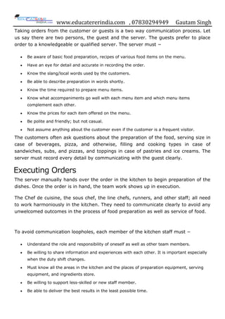 www.educatererindia.com , 07830294949 Gautam Singh
Taking orders from the customer or guests is a two way communication process. Let
us say there are two persons, the guest and the server. The guests prefer to place
order to a knowledgeable or qualified server. The server must −
 Be aware of basic food preparation, recipes of various food items on the menu.
 Have an eye for detail and accurate in recording the order.
 Know the slang/local words used by the customers.
 Be able to describe preparation in words shortly.
 Know the time required to prepare menu items.
 Know what accompaniments go well with each menu item and which menu items
complement each other.
 Know the prices for each item offered on the menu.
 Be polite and friendly; but not casual.
 Not assume anything about the customer even if the customer is a frequent visitor.
The customers often ask questions about the preparation of the food, serving size in
case of beverages, pizza, and otherwise, filling and cooking types in case of
sandwiches, subs, and pizzas, and toppings in case of pastries and ice creams. The
server must record every detail by communicating with the guest clearly.
Executing Orders
The server manually hands over the order in the kitchen to begin preparation of the
dishes. Once the order is in hand, the team work shows up in execution.
The Chef de cuisine, the sous chef, the line chefs, runners, and other staff; all need
to work harmoniously in the kitchen. They need to communicate clearly to avoid any
unwelcomed outcomes in the process of food preparation as well as service of food.
To avoid communication loopholes, each member of the kitchen staff must −
 Understand the role and responsibility of oneself as well as other team members.
 Be willing to share information and experiences with each other. It is important especially
when the duty shift changes.
 Must know all the areas in the kitchen and the places of preparation equipment, serving
equipment, and ingredients store.
 Be willing to support less-skilled or new staff member.
 Be able to deliver the best results in the least possible time.
 