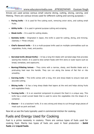 www.educatererindia.com , 07830294949 Gautam Singh
Knives are used across various small volume dicing, cutting, slicing, carving, and
filleting. There are various knives used for different cutting and carving purposes −
 Paring knife − It is used for fine cutting work, removing onion skins, and cutting small
fruits.
 Utility knife − It is used in general purpose cutting and scraping.
 Steak knife − It is used for cutting steaks.
 Santoku knife − Originated in Japan, this knife is used for cutting, dicing, and mincing.
(Santoku = Three virtues)
 Chef’s General knife − It is a multi-purpose knife used on multiple commodities such as
vegetables, fruits, meat, and poultry.
 Serrated knife (Bread Knife) − It has a long thin blade with serrated edge that provides
sawing-like motion. It is used to slice certain foods with firm skins or outer layers such as
bread, tomatoes, and capsicums.
 Boning/Filleting knives − They come with a narrow, sharp, and flexible blade and a
protruding heel near the handle. They can run along the bones of flat fish or ribs
smoothly.
 Carving knife − This knife comes with a long, thin and sharp blade to ensure neat and
accurate cutting.
 Slicing knife − It has a long sharp blade that tapers at the end and helps slicing fruits
and vegetables finely.
 Turning knife − It is an essential component to present the food in a unique way. This
knife has a small curved blade that is used to carve the vegetables into the shape of a
container.
 Cleaver − It is a butchers‟ knife. It is very strong and sharp to cut through large pieces of
meat such as pork and beef.
Now let us see the fuels typically used in commercial kitchen for cooking.
Fuels and Energy Used for Cooking
Fuel is a prime necessity in cookery. There are various types of fuels used for
cooking food. Mainly two types of fuels are used in food production − Solid
fuels and Liquid fuels.
 