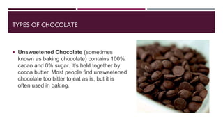 TYPES OF CHOCOLATE
 Unsweetened Chocolate (sometimes
known as baking chocolate) contains 100%
cacao and 0% sugar. It’s held together by
cocoa butter. Most people find unsweetened
chocolate too bitter to eat as is, but it is
often used in baking.
 