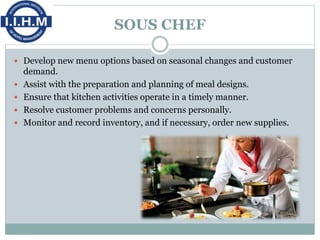 SOUS CHEF
 Develop new menu options based on seasonal changes and customer
demand.
 Assist with the preparation and planning of meal designs.
 Ensure that kitchen activities operate in a timely manner.
 Resolve customer problems and concerns personally.
 Monitor and record inventory, and if necessary, order new supplies.
 