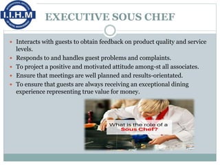EXECUTIVE SOUS CHEF
 Interacts with guests to obtain feedback on product quality and service
levels.
 Responds to and handles guest problems and complaints.
 To project a positive and motivated attitude among-st all associates.
 Ensure that meetings are well planned and results-orientated.
 To ensure that guests are always receiving an exceptional dining
experience representing true value for money.
 