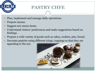 PASTRY CHFE
 Plan, implement and manage daily operations.
 Prepare menus.
 Suggest new menu items.
 Understand visitors' preferences and make suggestions based on
findings.
 Prepare a wide variety of goods such as cakes, cookies, pies, bread.
 Decorate pastries using different icings, toppings so that they are
appealing to the eye.
 
