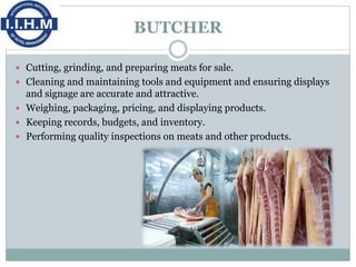 BUTCHER
 Cutting, grinding, and preparing meats for sale.
 Cleaning and maintaining tools and equipment and ensuring displays
and signage are accurate and attractive.
 Weighing, packaging, pricing, and displaying products.
 Keeping records, budgets, and inventory.
 Performing quality inspections on meats and other products.
 