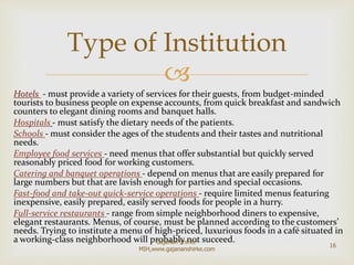 
Hotels - must provide a variety of services for their guests, from budget-minded
tourists to business people on expense accounts, from quick breakfast and sandwich
counters to elegant dining rooms and banquet halls.
Hospitals - must satisfy the dietary needs of the patients.
Schools - must consider the ages of the students and their tastes and nutritional
needs.
Employee food services - need menus that offer substantial but quickly served
reasonably priced food for working customers.
Catering and banquet operations - depend on menus that are easily prepared for
large numbers but that are lavish enough for parties and special occasions.
Fast-food and take-out quick-service operations - require limited menus featuring
inexpensive, easily prepared, easily served foods for people in a hurry.
Full-service restaurants - range from simple neighborhood diners to expensive,
elegant restaurants. Menus, of course, must be planned according to the customers’
needs. Trying to institute a menu of high-priced, luxurious foods in a café situated in
a working-class neighborhood will probably not succeed.
Type of Institution
16
Gajanan Shirke-
MIH,www.gajananshirke.com
 
