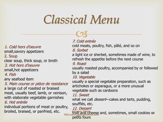 
1. Cold hors d’oeuvre
small,savory appetizers
2. Soup
clear soup, thick soup, or broth
3. Hot hors d’oeuvre
small,hot appetizers
4. Fish
any seafood item
5. Main course or pièce de resistance
a large cut of roasted or braised
meat, usually beef, lamb, or venison,
with elaborate vegetable garnishes
6. Hot entrée
individual portions of meat or poultry,
broiled, braised, or panfried, etc.
7. Cold entrée
cold meats, poultry, fish, pâté, and so on
8. Sorbet
a light ice or sherbet, sometimes made of wine, to
refresh the appetite before the next course
9. Roast
usually roasted poultry, accompanied by or followed
by a salad
10. Vegetable
usually a special vegetable preparation, such as
artichokes or asparagus, or a more unusual
vegetable such as cardoons
11. Sweet
what we call dessert—cakes and tarts, pudding,
soufflés, etc.
12. Dessert
fruit and cheese and, sometimes, small cookies or
petits fours
Classical Menu
18
Gajanan Shirke-
MIH,www.gajananshirke.com
 