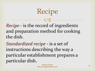 
Recipe - is the record of ingredients
and preparation method for cooking
the dish.
Standardized recipe - is a set of
instructions describing the way a
particular establishment prepares a
particular dish.
Recipe
22
Gajanan Shirke-
MIH,www.gajananshirke.com
 