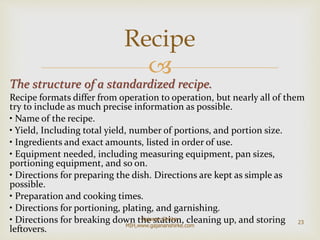 
The structure of a standardized recipe.
Recipe formats differ from operation to operation, but nearly all of them
try to include as much precise information as possible.
• Name of the recipe.
• Yield, Including total yield, number of portions, and portion size.
• Ingredients and exact amounts, listed in order of use.
• Equipment needed, including measuring equipment, pan sizes,
portioning equipment, and so on.
• Directions for preparing the dish. Directions are kept as simple as
possible.
• Preparation and cooking times.
• Directions for portioning, plating, and garnishing.
• Directions for breaking down the station, cleaning up, and storing
leftovers.
Recipe
23
Gajanan Shirke-
MIH,www.gajananshirke.com
 