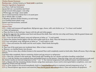 Chicken Breasts Parmesan
Portion size: 1 chicken breast,4 oz Total yield: 12 portions
Quantity Ingredients Equipment
4 oz Flour 2 half-size hotel pans
11⁄4 tsp Salt one 2-qt stainless-steel bowl
1⁄2 tsp Ground white pepper 1 wire whip
5 Whole eggs, size large 1 meat mallet
31⁄2 oz Grated parmesan cheese four 12-in.sauté pans
11⁄2 oz Whole milk 1-oz ladle
12 Boneless, skinless chicken breasts,4 oz each tongs
4 oz Clarified butter plastic wrap
instant-read thermometer, sanitized
P r o c e d u r e
Advance Prep:
CCP 1. Collect and measure all ingredients. Refrigerate eggs, cheese, milk, and chicken at 40°F or lower until needed.
2. Collect all equipment.
3. Place the flour in the hotel pan. Season with the salt and white pepper.
4. Break the eggs into the stainless-steel bowl and discard the shells. Beat with the wire whip until foamy. Add the grated cheese and
milk. Mix in with the whip.
CCP 5. Cover the bowl with plastic wrap and refrigerate at below 40°F until needed.
6. Flatten the chicken breasts lightly with the meat mallet until 1⁄2 in. thick. Place the breasts in a hotel pan.
CCP Cover with plastic wrap. Refrigerate at below 40°F until ready to cook.
CCP 7. Clean and sanitize the mallet and the work surface. Wash hands thoroughly.
Cooking:
8. Place one of the sauté pans over moderate heat. Allow to heat 2 minutes.
9. Measure 1 oz clarified butter into the pan.
CCP 10. One at a time, dip 3 chicken breasts in the seasoned flour until completely coated on both sides. Shake off excess. Dip in the egg
mixture.
Coat both sides completely. Return remaining chicken and egg mixture to refrigerator.
CCP 11. Place the 3 breasts in the sauté pan. Wash hands after handling the raw chicken and before handling cooked food.
CCP 12. Cook the chicken over moderate heat until golden brown on the bottom. Using the tongs, turn over and continue to cook until
the chicken reaches an internal temperature of 165°–170°F. Test internal temperature with sanitized instant-read thermometer.
CCP 13. Repeat with the remaining chicken breasts, using clean sauté pans. If your work is interrupted before completion, cover and
refrigerate chicken and egg mixture.
CCP 14. If the chicken is not served immediately, hold in a heated holding cabinet to maintain internal temperature of 145°F.
CCP 15. Discard leftover egg mixture and seasoned flour. Do not use for any other products. Clean and sanitize all equipment. 24
Gajanan Shirke-
MIH,www.gajananshirke.com
 