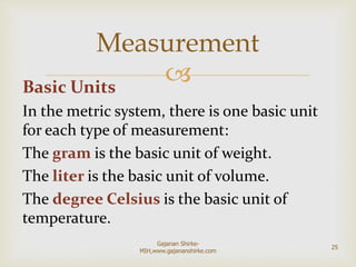 Basic Units
In the metric system, there is one basic unit
for each type of measurement:
The gram is the basic unit of weight.
The liter is the basic unit of volume.
The degree Celsius is the basic unit of
temperature.
Measurement
25
Gajanan Shirke-
MIH,www.gajananshirke.com
 