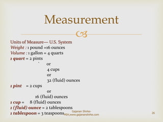 Units of Measure— U.S. System
Weight : 1 pound =16 ounces
Volume : 1 gallon = 4 quarts
1 quart = 2 pints
` or
4 cups
or
32 (fluid) ounces
1 pint = 2 cups
or
16 (fluid) ounces
1 cup = 8 (fluid) ounces
1 (fluid) ounce = 2 tablespoons
1 tablespoon = 3 teaspoons
Measurement
26
Gajanan Shirke-
MIH,www.gajananshirke.com
 