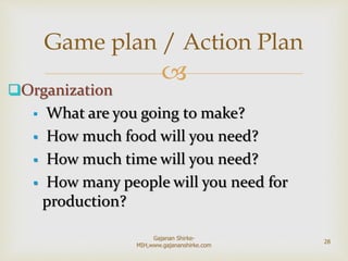 
Organization
 What are you going to make?
 How much food will you need?
 How much time will you need?
 How many people will you need for
production?
Game plan / Action Plan
28
Gajanan Shirke-
MIH,www.gajananshirke.com
 
