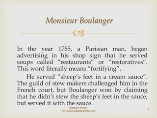
Monsieur Boulanger
In the year 1765, a Parisian man, began
advertising in his shop sign that he served
soups called “restaurants” or “restoratives”.
This word literally means “fortifying”.
He served “sheep’s feet in a cream sauce”.
The guild of stew makers challenged him in the
French court, but Boulanger won by claiming
that he didn’t stew the sheep’s feet in the sauce,
but served it with the sauce.
3
Gajanan Shirke-
MIH,www.gajananshirke.com
 