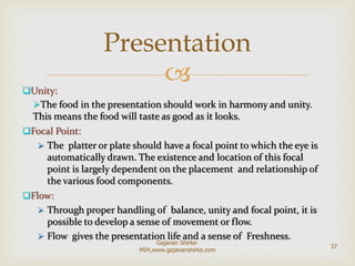 Unity:
The food in the presentation should work in harmony and unity.
This means the food will taste as good as it looks.
Focal Point:
 The platter or plate should have a focal point to which the eye is
automatically drawn. The existence and location of this focal
point is largely dependent on the placement and relationship of
the various food components.
Flow:
 Through proper handling of balance, unity and focal point, it is
possible to develop a sense of movement or flow.
 Flow gives the presentation life and a sense of Freshness.
Presentation
37
Gajanan Shirke-
MIH,www.gajananshirke.com
 
