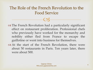 
 The French Revolution had a particularly significant
effect on restaurant proliferation. Professional chefs
who previously have worked for the monarchy and
nobility either fled from France to escape the
guillotine or went into business for themselves.
 At the start of the French Revolution, there were
about 50 restaurants in Paris. Ten years later, there
were about 500.
The Role of the French Revolution to the
Food Service
4
Gajanan Shirke-
MIH,www.gajananshirke.com
 