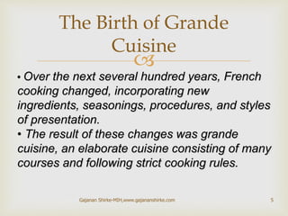 
• Over the next several hundred years, French
cooking changed, incorporating new
ingredients, seasonings, procedures, and styles
of presentation.
• The result of these changes was grande
cuisine, an elaborate cuisine consisting of many
courses and following strict cooking rules.
The Birth of Grande
Cuisine
5Gajanan Shirke-MIH,www.gajananshirke.com
 