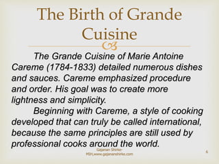 
The Grande Cuisine of Marie Antoine
Careme (1784-1833) detailed numerous dishes
and sauces. Careme emphasized procedure
and order. His goal was to create more
lightness and simplicity.
Beginning with Careme, a style of cooking
developed that can truly be called international,
because the same principles are still used by
professional cooks around the world.
The Birth of Grande
Cuisine
6
Gajanan Shirke-
MIH,www.gajananshirke.com
 