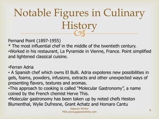 Fernand Point (1897-1955)
* The most influential chef in the middle of the twentieth century.
•Worked in his restaurant, La Pyramide in Vienne, France. Point simplified
and lightened classical cuisine.
•Ferran Adria
• A Spanish chef which owns El Bulli. Adria expolores new possibilities in
gels, foams, powders, infusions, extracts and other unexpected ways of
presenting flavors, textures and aromas.
•This approach to cooking is called “Molecular Gastronomy”, a name
coined by the French chemist Herve This.
•Molecular gastronomy has been taken up by noted chefs Heston
Blumenthal, Wylie Dufresne, Grant Achatz and Homaro Cantu.
Notable Figures in Culinary
History
8
Gajanan Shirke-
MIH,www.gajananshirke.com
 