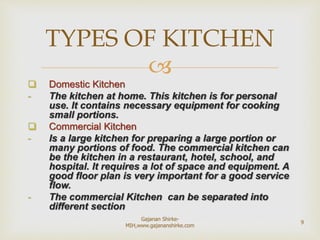 
 Domestic Kitchen
- The kitchen at home. This kitchen is for personal
use. It contains necessary equipment for cooking
small portions.
 Commercial Kitchen
- Is a large kitchen for preparing a large portion or
many portions of food. The commercial kitchen can
be the kitchen in a restaurant, hotel, school, and
hospital. It requires a lot of space and equipment. A
good floor plan is very important for a good service
flow.
- The commercial Kitchen can be separated into
different section
TYPES OF KITCHEN
9
Gajanan Shirke-
MIH,www.gajananshirke.com
 