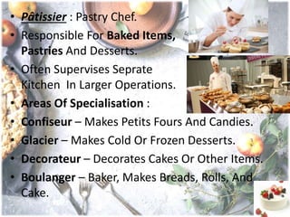 • Pâtissier : Pastry Chef.
• Responsible For Baked Items,
Pastries And Desserts.
• Often Supervises Seprate
Kitchen In Larger Operations.
• Areas Of Specialisation :
• Confiseur – Makes Petits Fours And Candies.
• Glacier – Makes Cold Or Frozen Desserts.
• Decorateur – Decorates Cakes Or Other Items.
• Boulanger – Baker, Makes Breads, Rolls, And
Cake.
 